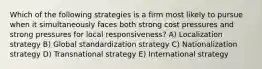 Which of the following strategies is a firm most likely to pursue when it simultaneously faces both strong cost pressures and strong pressures for local responsiveness? A) Localization strategy B) Global standardization strategy C) Nationalization strategy D) Transnational strategy E) International strategy