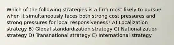 Which of the following strategies is a firm most likely to pursue when it simultaneously faces both strong cost pressures and strong pressures for local responsiveness? A) Localization strategy B) Global standardization strategy C) Nationalization strategy D) Transnational strategy E) International strategy