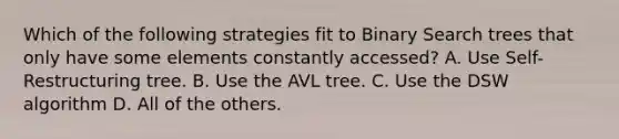 Which of the following strategies fit to Binary Search trees that only have some elements constantly accessed? A. Use Self-Restructuring tree. B. Use the AVL tree. C. Use the DSW algorithm D. All of the others.