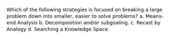 Which of the following strategies is focused on breaking a large problem down into smaller, easier to solve problems? a. Means-end Analysis b. Decomposition and/or subgoaling. c. Recast by Analogy d. Searching a Knowledge Space