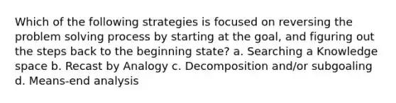 Which of the following strategies is focused on reversing the problem <a href='https://www.questionai.com/knowledge/km2fIwnCD4-solving-process' class='anchor-knowledge'>solving process</a> by starting at the goal, and figuring out the steps back to the beginning state? a. Searching a Knowledge space b. Recast by Analogy c. Decomposition and/or subgoaling d. Means-end analysis