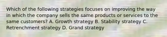 Which of the following strategies focuses on improving the way in which the company sells the same products or services to the same customers? A. Growth strategy B. Stability strategy C. Retrenchment strategy D. Grand strategy