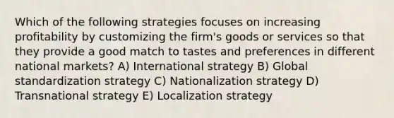 Which of the following strategies focuses on increasing profitability by customizing the firm's goods or services so that they provide a good match to tastes and preferences in different national markets? A) International strategy B) Global standardization strategy C) Nationalization strategy D) Transnational strategy E) Localization strategy