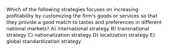 Which of the following strategies focuses on increasing profitability by customizing the firm's goods or services so that they provide a good match to tastes and preferences in different national markets? A) international strategy B) transnational strategy C) nationalization strategy D) localization strategy E) global standardization strategy