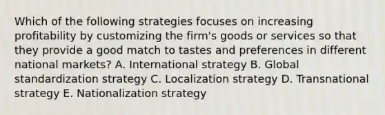 Which of the following strategies focuses on increasing profitability by customizing the firm's goods or services so that they provide a good match to tastes and preferences in different national markets? A. International strategy B. Global standardization strategy C. Localization strategy D. Transnational strategy E. Nationalization strategy