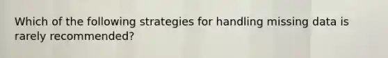 Which of the following strategies for handling missing data is rarely recommended?