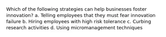 Which of the following strategies can help businesses foster innovation? a. Telling employees that they must fear innovation failure b. Hiring employees with high risk tolerance c. Curbing research activities d. Using micromanagement techniques