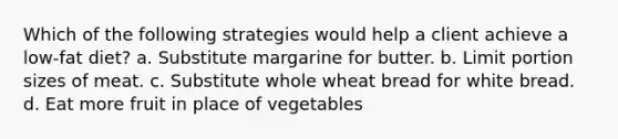 Which of the following strategies would help a client achieve a low-fat diet? a. Substitute margarine for butter. b. Limit portion sizes of meat. c. Substitute whole wheat bread for white bread. d. Eat more fruit in place of vegetables