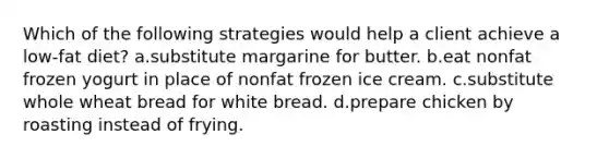 Which of the following strategies would help a client achieve a low-fat diet? a.substitute margarine for butter. b.eat nonfat frozen yogurt in place of nonfat frozen ice cream. c.substitute whole wheat bread for white bread. d.prepare chicken by roasting instead of frying.