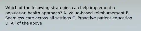 Which of the following strategies can help implement a population health approach? A. Value-based reimbursement B. Seamless care across all settings C. Proactive patient education D. All of the above