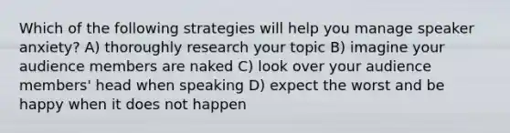 Which of the following strategies will help you manage speaker anxiety? A) thoroughly research your topic B) imagine your audience members are naked C) look over your audience members' head when speaking D) expect the worst and be happy when it does not happen