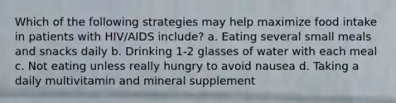 Which of the following strategies may help maximize food intake in patients with HIV/AIDS include? a. Eating several small meals and snacks daily b. Drinking 1-2 glasses of water with each meal c. Not eating unless really hungry to avoid nausea d. Taking a daily multivitamin and mineral supplement