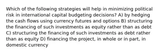 Which of the following strategies will help in minimizing political risk in international capital budgeting decisions? A) by hedging the cash flows using currency futures and options B) structuring the financing of such investments as equity rather than as debt C) structuring the financing of such investments as debt rather than as equity D) financing the project, in whole or in part, in domestic currency