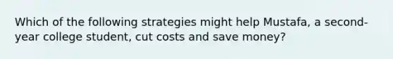 Which of the following strategies might help Mustafa, a second-year college student, cut costs and save money?