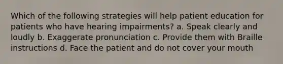 Which of the following strategies will help patient education for patients who have hearing impairments? a. Speak clearly and loudly b. Exaggerate pronunciation c. Provide them with Braille instructions d. Face the patient and do not cover your mouth