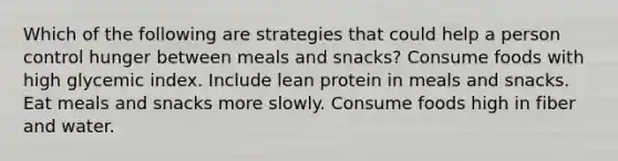 Which of the following are strategies that could help a person control hunger between meals and snacks? Consume foods with high glycemic index. Include lean protein in meals and snacks. Eat meals and snacks more slowly. Consume foods high in fiber and water.