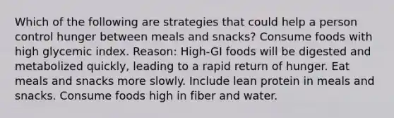 Which of the following are strategies that could help a person control hunger between meals and snacks? Consume foods with high glycemic index. Reason: High-GI foods will be digested and metabolized quickly, leading to a rapid return of hunger. Eat meals and snacks more slowly. Include lean protein in meals and snacks. Consume foods high in fiber and water.