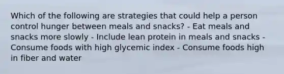 Which of the following are strategies that could help a person control hunger between meals and snacks? - Eat meals and snacks more slowly - Include lean protein in meals and snacks - Consume foods with high glycemic index - Consume foods high in fiber and water