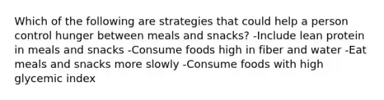 Which of the following are strategies that could help a person control hunger between meals and snacks? -Include lean protein in meals and snacks -Consume foods high in fiber and water -Eat meals and snacks more slowly -Consume foods with high glycemic index