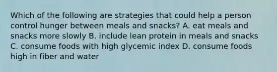 Which of the following are strategies that could help a person control hunger between meals and snacks? A. eat meals and snacks more slowly B. include lean protein in meals and snacks C. consume foods with high glycemic index D. consume foods high in fiber and water