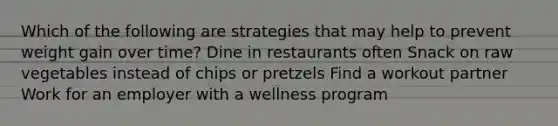 Which of the following are strategies that may help to prevent weight gain over time? Dine in restaurants often Snack on raw vegetables instead of chips or pretzels Find a workout partner Work for an employer with a wellness program