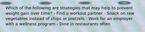 Which of the following are strategies that may help to prevent weight gain over time? - Find a workout partner - Snack on raw vegetables instead of chips or pretzels - Work for an employer with a wellness program - Dine in restaurants often