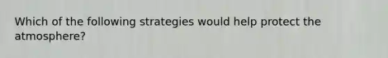 Which of the following strategies would help protect the atmosphere?