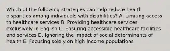 Which of the following strategies can help reduce health disparities among individuals with disabilities? A. Limiting access to healthcare services B. Providing healthcare services exclusively in English C. Ensuring accessible healthcare facilities and services D. Ignoring the impact of social determinants of health E. Focusing solely on high-income populations