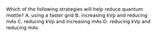 Which of the following strategies will help reduce quantum mottle? A. using a faster grid B. increasing kVp and reducing mAs C. reducing kVp and increasing mAs D. reducing kVp and reducing mAs