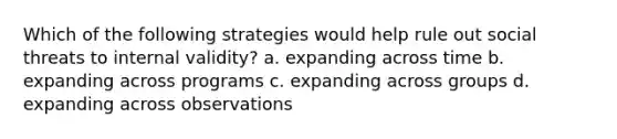 Which of the following strategies would help rule out social threats to internal validity? a. expanding across time b. expanding across programs c. expanding across groups d. expanding across observations