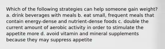 Which of the following strategies can help someone gain weight? a. drink beverages with meals b. eat small, frequent meals that contain energy-dense and nutrient-dense foods c. double the current amount of aerobic activity in order to stimulate the appetite more d. avoid vitamin and mineral supplements because they may suppress appetite