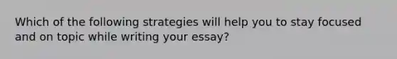 Which of the following strategies will help you to stay focused and on topic while writing your essay?