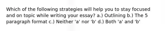 Which of the following strategies will help you to stay focused and on topic while writing your essay? a.) Outlining b.) The 5 paragraph format c.) Neither 'a' nor 'b' d.) Both 'a' and 'b'