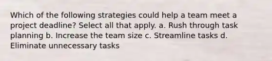 Which of the following strategies could help a team meet a project deadline? Select all that apply. a. Rush through task planning b. Increase the team size c. Streamline tasks d. Eliminate unnecessary tasks