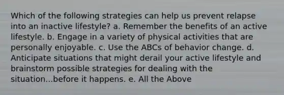 Which of the following strategies can help us prevent relapse into an inactive lifestyle? a. Remember the benefits of an active lifestyle. b. Engage in a variety of physical activities that are personally enjoyable. c. Use the ABCs of behavior change. d. Anticipate situations that might derail your active lifestyle and brainstorm possible strategies for dealing with the situation...before it happens. e. All the Above