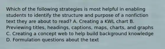 Which of the following strategies is most helpful in enabling students to identify the structure and purpose of a nonfiction text they are about to read? A. Creating a KWL chart B. Previewing titles, headings, captions, maps, charts, and graphs C. Creating a concept web to help build background knowledge D. Formulation questions about the text