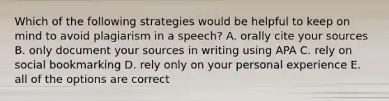 Which of the following strategies would be helpful to keep on mind to avoid plagiarism in a speech? A. orally cite your sources B. only document your sources in writing using APA C. rely on social bookmarking D. rely only on your personal experience E. all of the options are correct