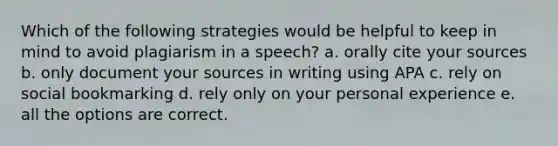 Which of the following strategies would be helpful to keep in mind to avoid plagiarism in a speech? a. orally cite your sources b. only document your sources in writing using APA c. rely on social bookmarking d. rely only on your personal experience e. all the options are correct.