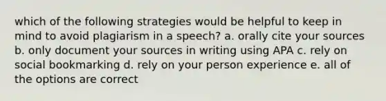 which of the following strategies would be helpful to keep in mind to avoid plagiarism in a speech? a. orally cite your sources b. only document your sources in writing using APA c. rely on social bookmarking d. rely on your person experience e. all of the options are correct