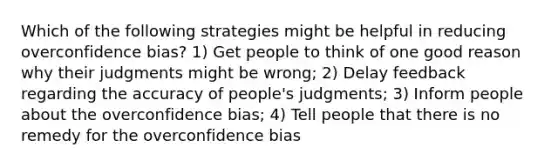 Which of the following strategies might be helpful in reducing overconfidence bias? 1) Get people to think of one good reason why their judgments might be wrong; 2) Delay feedback regarding the accuracy of people's judgments; 3) Inform people about the overconfidence bias; 4) Tell people that there is no remedy for the overconfidence bias