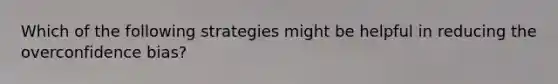 Which of the following strategies might be helpful in reducing the overconfidence bias?