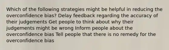 Which of the following strategies might be helpful in reducing the overconfidence bias? Delay feedback regarding the accuracy of their judgements Get people to think about why their judgements might be wrong Inform people about the overconfidence bias Tell people that there is no remedy for the overconfidence bias