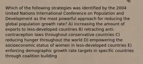 Which of the following strategies was identified by the 2004 United Nations International Conference on Population and Development as the most powerful approach for reducing the global population growth rate? A) increasing the amount of exports to less-developed countries B) retracting anti-contraception laws throughout conservative countries C) reducing hunger throughout the world D) empowering the socioeconomic status of women in less-developed countries E) enforcing demographic growth rate targets in specific countries through coalition building