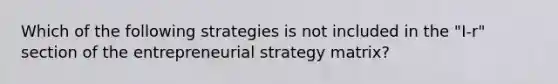 Which of the following strategies is not included in the "I-r" section of the entrepreneurial strategy matrix?