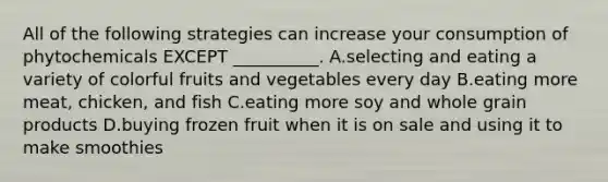 All of the following strategies can increase your consumption of phytochemicals EXCEPT __________. A.selecting and eating a variety of colorful fruits and vegetables every day B.eating more meat, chicken, and fish C.eating more soy and whole grain products D.buying frozen fruit when it is on sale and using it to make smoothies