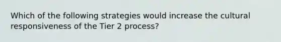 Which of the following strategies would increase the cultural responsiveness of the Tier 2 process?