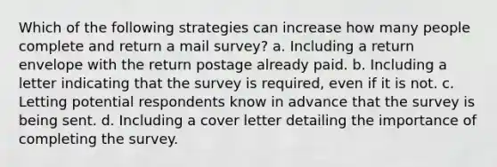 Which of the following strategies can increase how many people complete and return a mail survey? a. Including a return envelope with the return postage already paid. b. Including a letter indicating that the survey is required, even if it is not. c. Letting potential respondents know in advance that the survey is being sent. d. Including a cover letter detailing the importance of completing the survey.