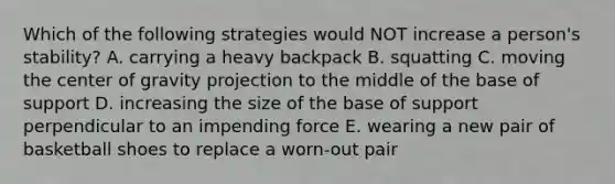 Which of the following strategies would NOT increase a person's stability? A. carrying a heavy backpack B. squatting C. moving the center of gravity projection to the middle of the base of support D. increasing the size of the base of support perpendicular to an impending force E. wearing a new pair of basketball shoes to replace a worn-out pair