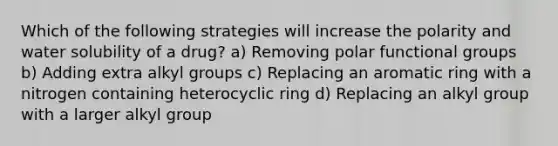 Which of the following strategies will increase the polarity and water solubility of a drug? a) Removing polar functional groups b) Adding extra alkyl groups c) Replacing an aromatic ring with a nitrogen containing heterocyclic ring d) Replacing an alkyl group with a larger alkyl group