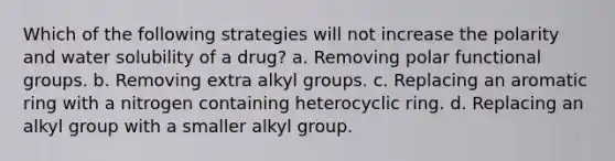 Which of the following strategies will not increase the polarity and water solubility of a drug? a. Removing polar functional groups. b. Removing extra alkyl groups. c. Replacing an aromatic ring with a nitrogen containing heterocyclic ring. d. Replacing an alkyl group with a smaller alkyl group.